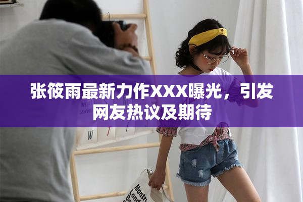张筱雨最新力作XXX曝光，引发网友热议及期待