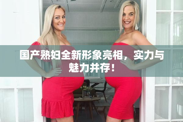 国产熟妇全新形象亮相，实力与魅力并存！