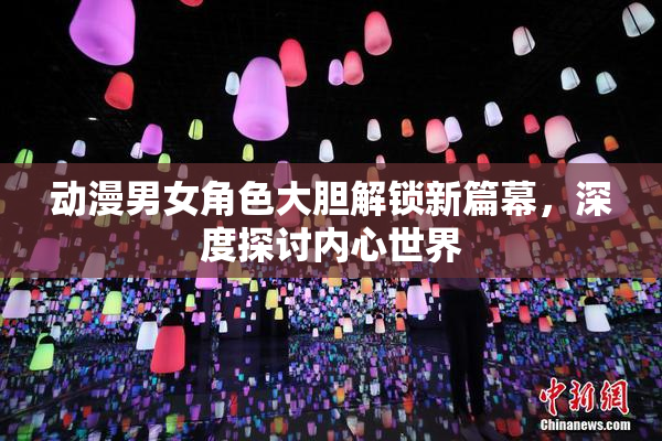 动漫男女角色大胆解锁新篇幕，深度探讨内心世界