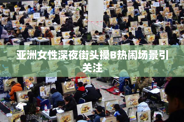 亚洲女性深夜街头搡B热闹场景引关注