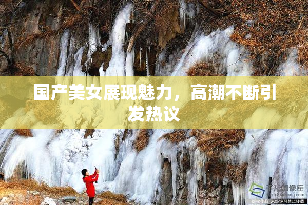 国产美女展现魅力，高潮不断引发热议
