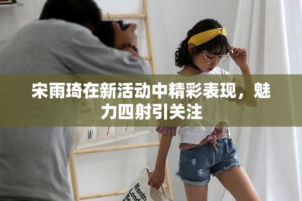 宋雨琦在新活动中精彩表现，魅力四射引关注