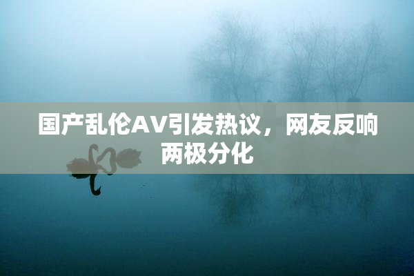 国产乱伦AV引发热议，网友反响两极分化
