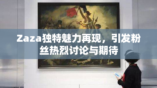 Zaza独特魅力再现，引发粉丝热烈讨论与期待