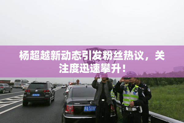 杨超越新动态引发粉丝热议，关注度迅速攀升！