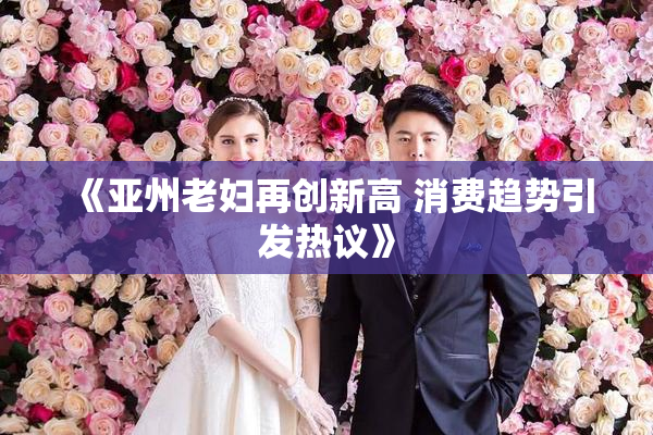 《亚州老妇再创新高 消费趋势引发热议》