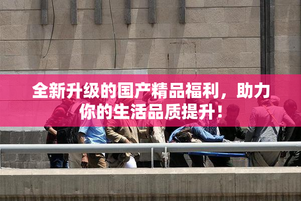 全新升级的国产精品福利，助力你的生活品质提升！