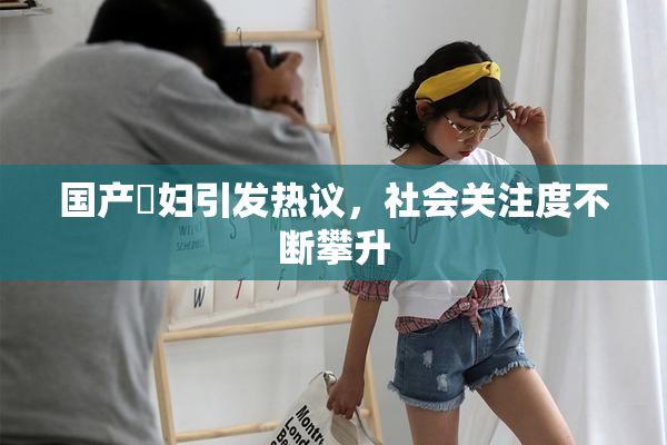 国产婬妇引发热议，社会关注度不断攀升