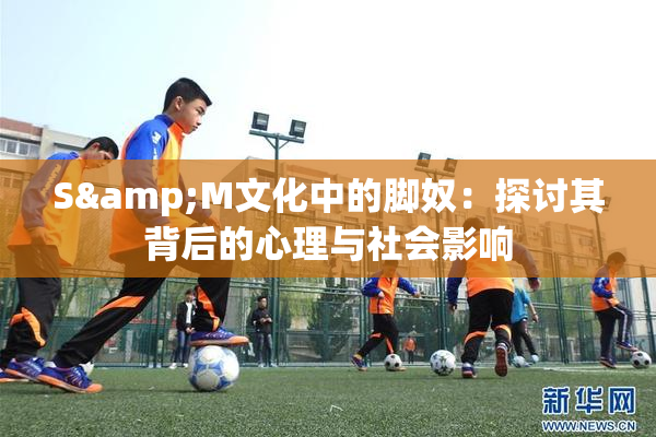 S&M文化中的脚奴：探讨其背后的心理与社会影响