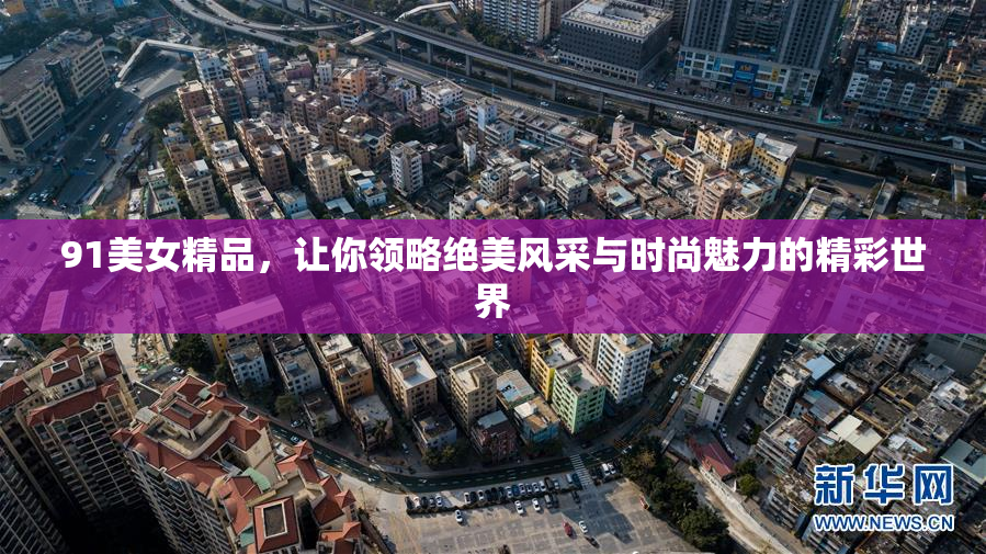 91美女精品，让你领略绝美风采与时尚魅力的精彩世界