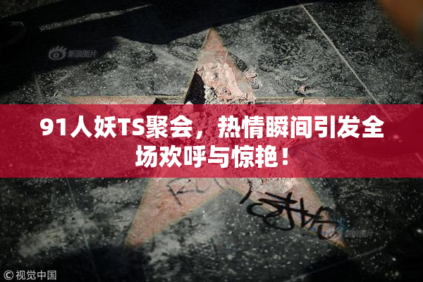 91人妖TS聚会，热情瞬间引发全场欢呼与惊艳！