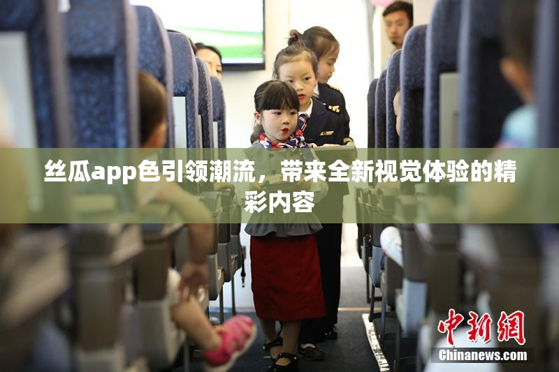 丝瓜app色引领潮流，带来全新视觉体验的精彩内容