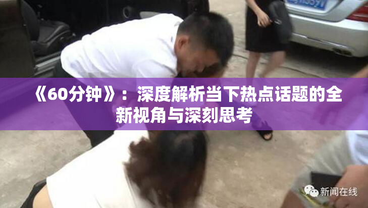 《60分钟》：深度解析当下热点话题的全新视角与深刻思考