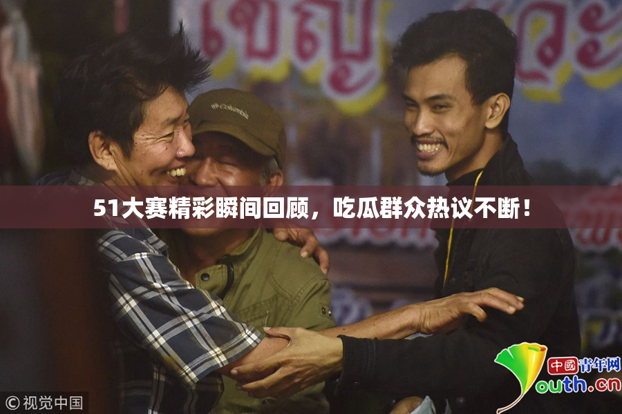 51大赛精彩瞬间回顾，吃瓜群众热议不断！