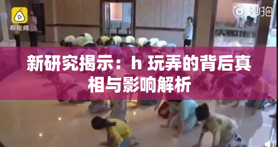 新研究揭示：h 玩弄的背后真相与影响解析