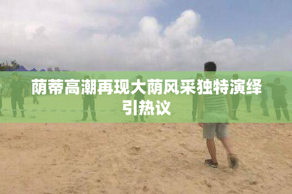 荫蒂高潮再现大荫风采独特演绎引热议