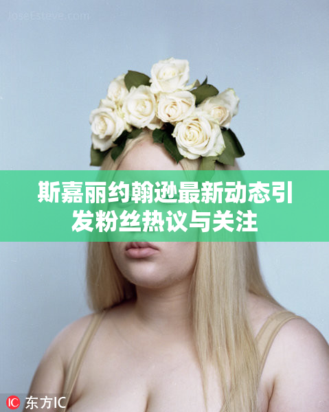 斯嘉丽约翰逊最新动态引发粉丝热议与关注