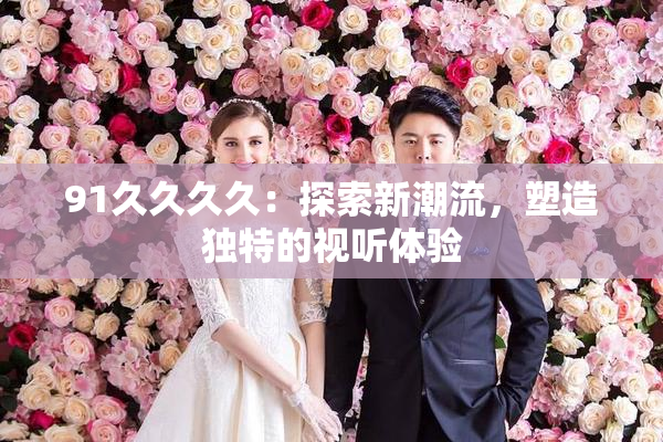 91久久久久：探索新潮流，塑造独特的视听体验