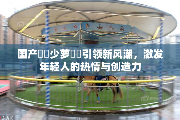 国产❌‌少萝❌‌引领新风潮，激发年轻人的热情与创造力