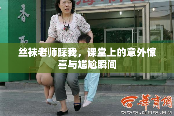 丝袜老师踩我，课堂上的意外惊喜与尴尬瞬间