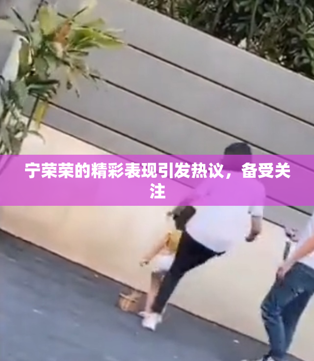宁荣荣的精彩表现引发热议，备受关注