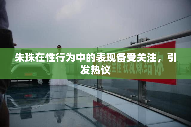 朱珠在性行为中的表现备受关注，引发热议