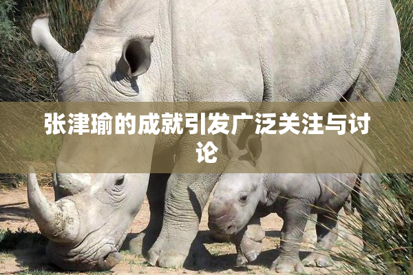 张津瑜的成就引发广泛关注与讨论