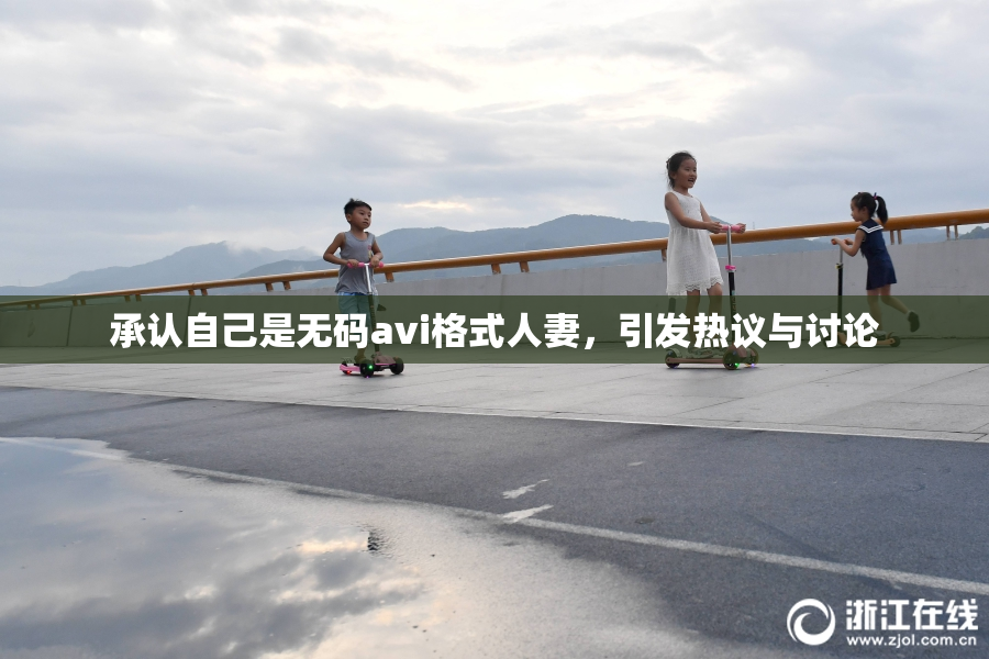 承认自己是无码avi格式人妻，引发热议与讨论