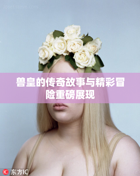 兽皇的传奇故事与精彩冒险重磅展现