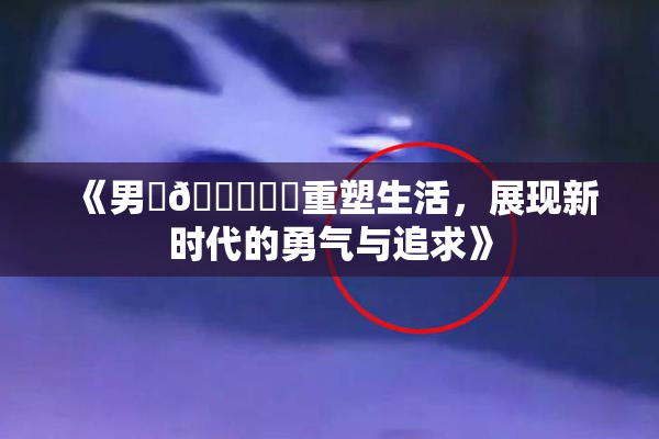 《男‌🍌❌‌重塑生活，展现新时代的勇气与追求》