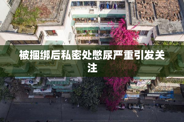 被捆绑后私密处憋尿严重引发关注