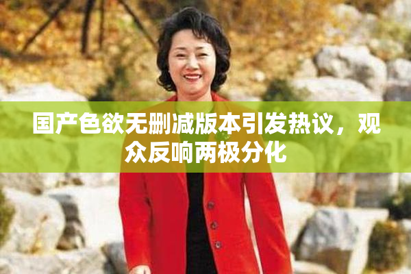 国产色欲无删减版本引发热议，观众反响两极分化
