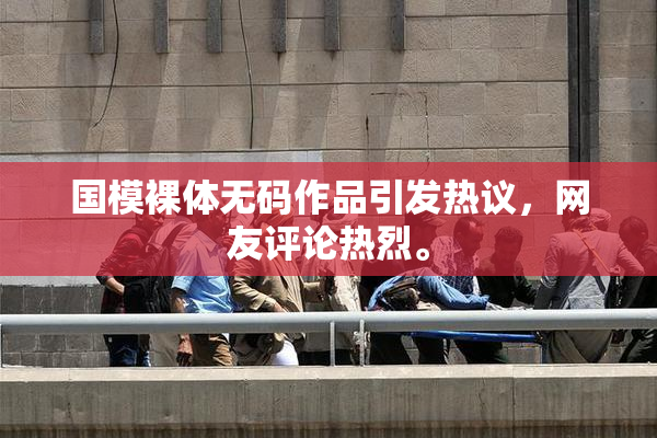 国模裸体无码作品引发热议，网友评论热烈。