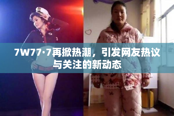 7W77·7再掀热潮，引发网友热议与关注的新动态
