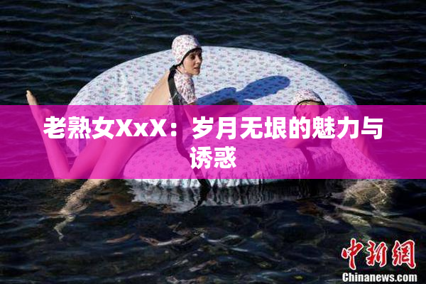 老熟女XxX：岁月无垠的魅力与诱惑