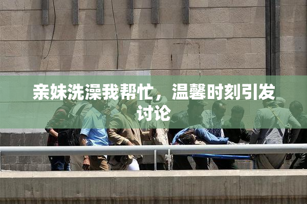 亲妹洗澡我帮忙，温馨时刻引发讨论