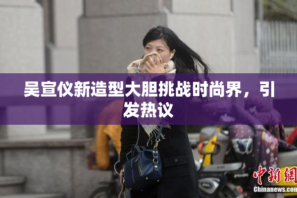 吴宣仪新造型大胆挑战时尚界，引发热议