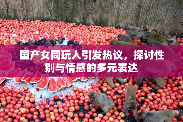 国产女同玩人引发热议，探讨性别与情感的多元表达