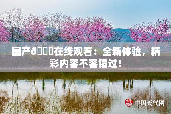 国产🔞在线观看：全新体验，精彩内容不容错过！