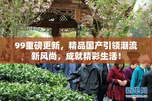 99重磅更新，精品国产引领潮流新风尚，成就精彩生活！
