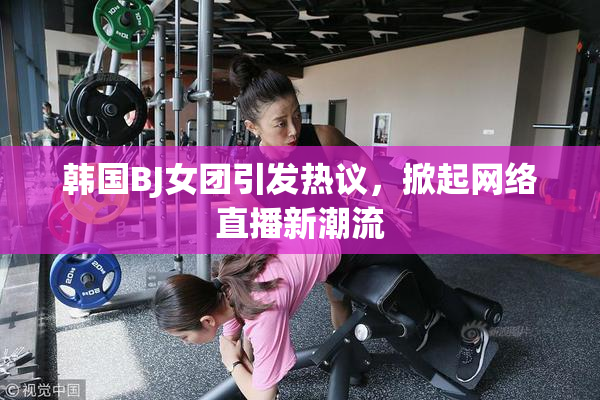 韩国BJ女团引发热议，掀起网络直播新潮流