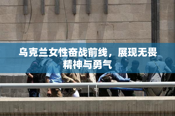 乌克兰女性奋战前线，展现无畏精神与勇气