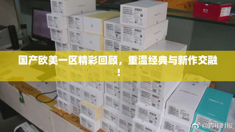 国产欧美一区精彩回顾，重温经典与新作交融！