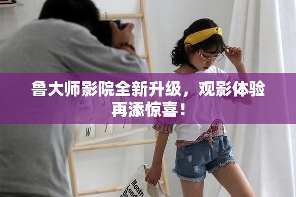 鲁大师影院全新升级，观影体验再添惊喜！