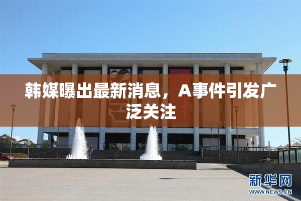 韩媒曝出最新消息，A事件引发广泛关注