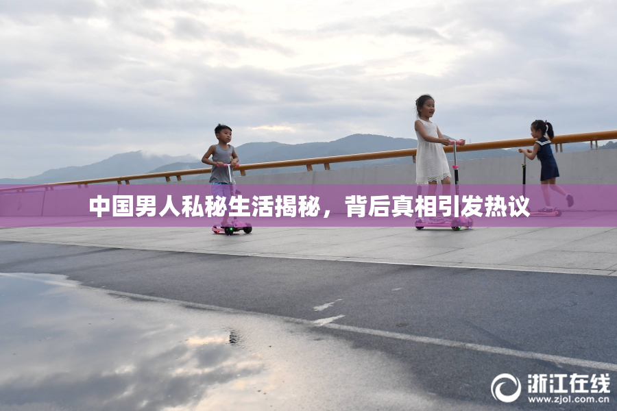 中国男人私秘生活揭秘，背后真相引发热议